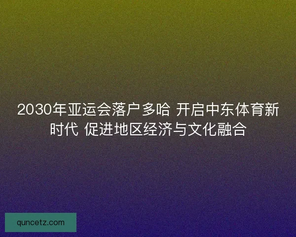 2030年亚运会落户多哈 开启中东体育新时代 促进地区经济与文化融合