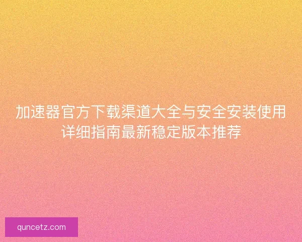 加速器官方下载渠道大全与安全安装使用详细指南最新稳定版本推荐