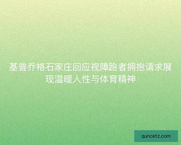 基普乔格石家庄回应视障跑者拥抱请求展现温暖人性与体育精神