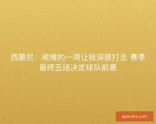 西蒙尼：艰难的一周让我深感打击 赛季最终五场决定球队前景