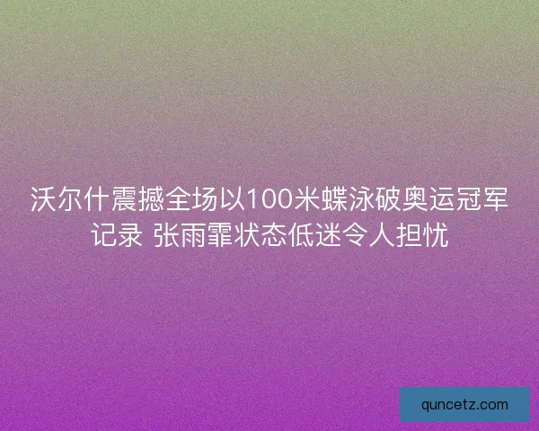 沃尔什震撼全场以100米蝶泳破奥运冠军记录 张雨霏状态低迷令人担忧