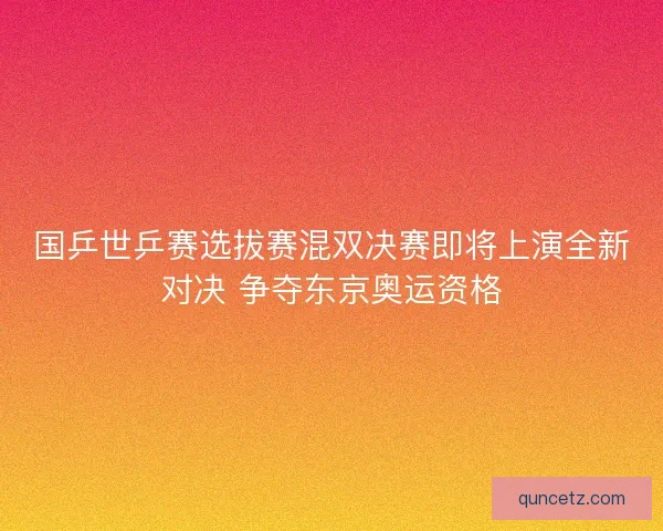 国乒世乒赛选拔赛混双决赛即将上演全新对决 争夺东京奥运资格